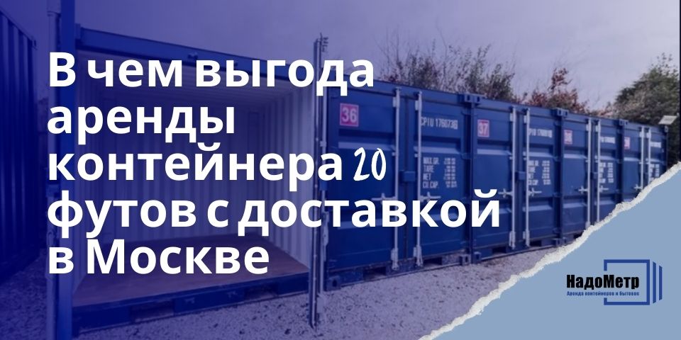 В чем выгода аренды контейнера 20 футов с доставкой в Москве